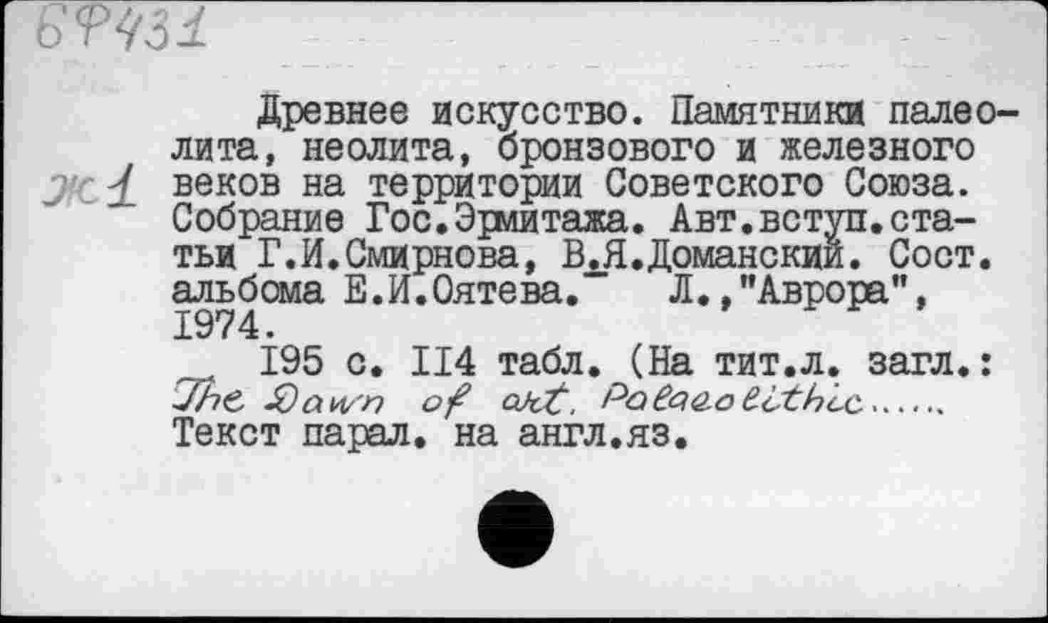 ﻿
Древнее искусство. Памятники палеолита, неолита, бронзового и железного J - £ веков на территории Советского Союза. Собрание Гос.Эрмитажа. Авт.вступ.статьи Г.И.Смирнова, В.Я.Доманскии. Сост. альбома Е.И.Оятева. Л./’Аврора", 1974.
195 с. П4 табл. (На тит.л. загл. : ■JhC ÿtwn of QJcf. Pcičg&o £othcc.....
Текст парал. на англ.яз.